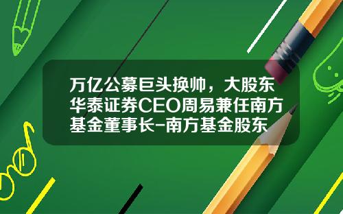 万亿公募巨头换帅，大股东华泰证券CEO周易兼任南方基金董事长-南方基金股东