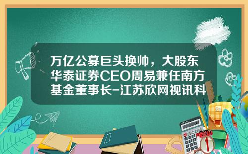 万亿公募巨头换帅，大股东华泰证券CEO周易兼任南方基金董事长-江苏欣网视讯科技有限公司