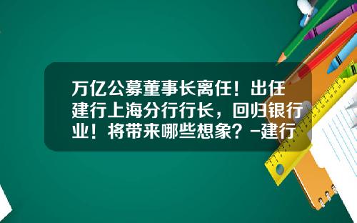 万亿公募董事长离任！出任建行上海分行行长，回归银行业！将带来哪些想象？-建行出去的行长有多少