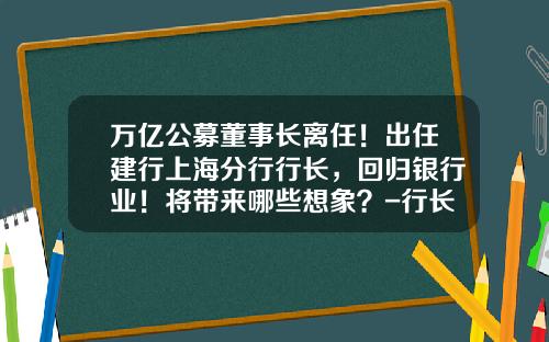 万亿公募董事长离任！出任建行上海分行行长，回归银行业！将带来哪些想象？-行长基金