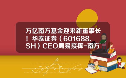 万亿南方基金迎来新董事长！华泰证券（601688.SH）CEO周易接棒-南方基金股东
