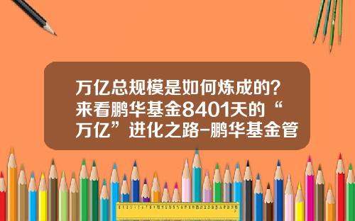 万亿总规模是如何炼成的？来看鹏华基金8401天的“万亿”进化之路-鹏华基金管家