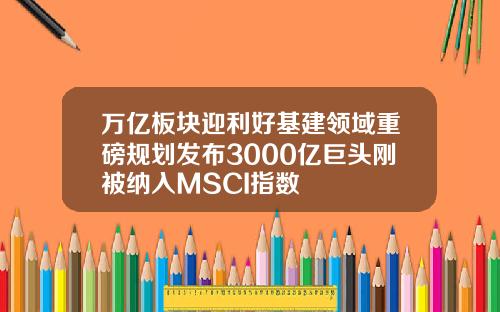 万亿板块迎利好基建领域重磅规划发布3000亿巨头刚被纳入MSCI指数