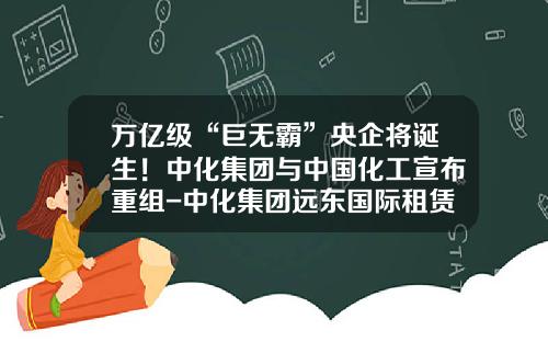 万亿级“巨无霸”央企将诞生！中化集团与中国化工宣布重组-中化集团远东国际租赁有限公司