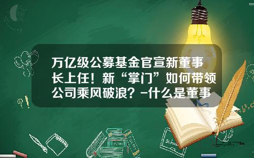 万亿级公募基金官宣新董事长上任！新“掌门”如何带领公司乘风破浪？-什么是董事长基金