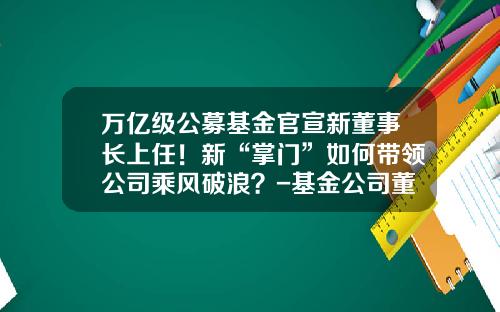万亿级公募基金官宣新董事长上任！新“掌门”如何带领公司乘风破浪？-基金公司董事