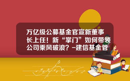 万亿级公募基金官宣新董事长上任！新“掌门”如何带领公司乘风破浪？-建信基金管理有限公司