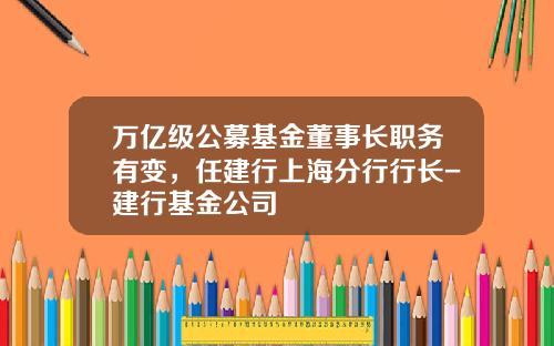 万亿级公募基金董事长职务有变，任建行上海分行行长-建行基金公司