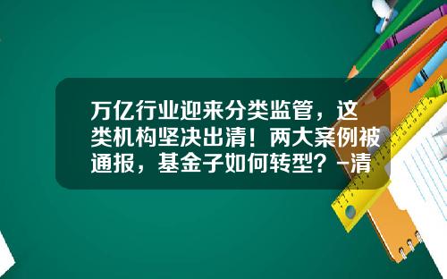 万亿行业迎来分类监管，这类机构坚决出清！两大案例被通报，基金子如何转型？-清基金
