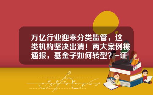 万亿行业迎来分类监管，这类机构坚决出清！两大案例被通报，基金子如何转型？-证监会基金部