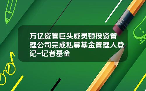 万亿资管巨头威灵顿投资管理公司完成私募基金管理人登记-记者基金