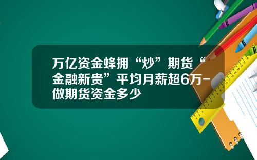 万亿资金蜂拥“炒”期货“金融新贵”平均月薪超6万-做期货资金多少