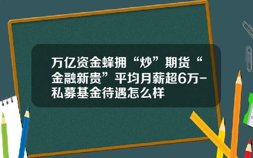 万亿资金蜂拥“炒”期货“金融新贵”平均月薪超6万-私募基金待遇怎么样