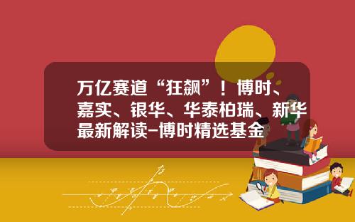 万亿赛道“狂飙”！博时、嘉实、银华、华泰柏瑞、新华最新解读-博时精选基金