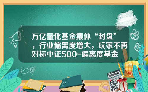 万亿量化基金集体“封盘”，行业偏离度增大，玩家不再对标中证500-偏离度基金