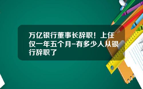 万亿银行董事长辞职！上任仅一年五个月-有多少人从银行辞职了