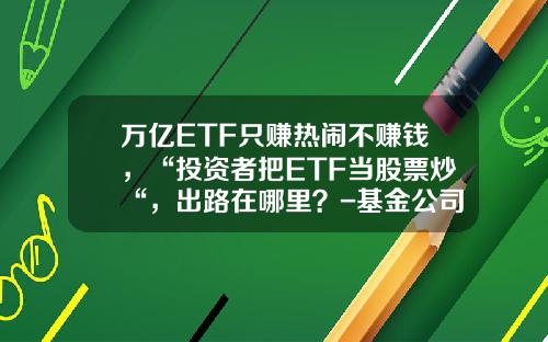 万亿ETF只赚热闹不赚钱，“投资者把ETF当股票炒“，出路在哪里？-基金公司前途