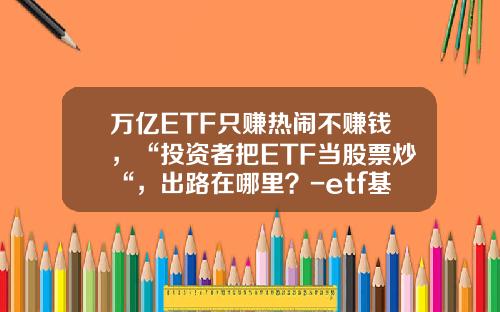 万亿ETF只赚热闹不赚钱，“投资者把ETF当股票炒“，出路在哪里？-etf基金吧