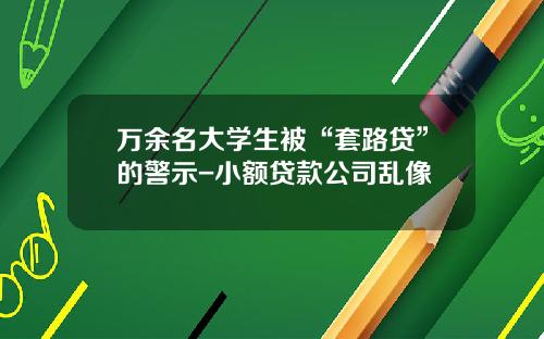 万余名大学生被“套路贷”的警示-小额贷款公司乱像