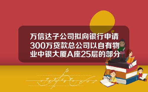 万信达子公司拟向银行申请300万贷款总公司以自有物业中银大厦A座25层的部分价值提供抵押担保-信达子公司