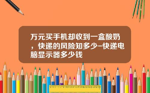万元买手机却收到一盒酸奶，快递的风险知多少-快递电脑显示器多少钱