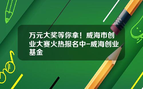 万元大奖等你拿！威海市创业大赛火热报名中-威海创业基金