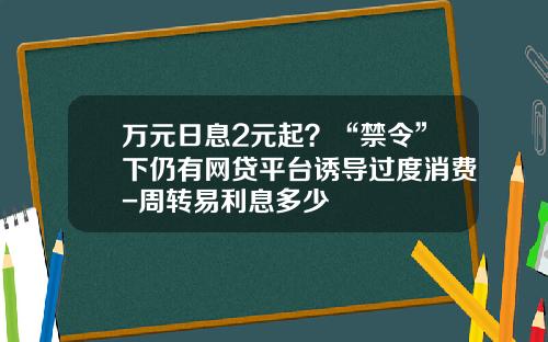 万元日息2元起？“禁令”下仍有网贷平台诱导过度消费-周转易利息多少