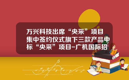 万兴科技出席“央采”项目集中签约仪式旗下三款产品中标“央采”项目-广机国际招标股份有限公司