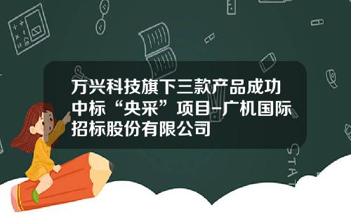万兴科技旗下三款产品成功中标“央采”项目-广机国际招标股份有限公司