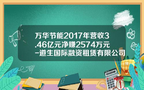 万华节能2017年营收3.46亿元净赚2574万元-道生国际融资租赁有限公司