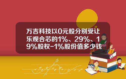 万吉科技以0元股分别受让乐观合芯的1%、29%、19%股权-1%股份值多少钱