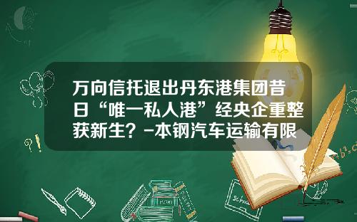 万向信托退出丹东港集团昔日“唯一私人港”经央企重整获新生？-本钢汽车运输有限责任公司