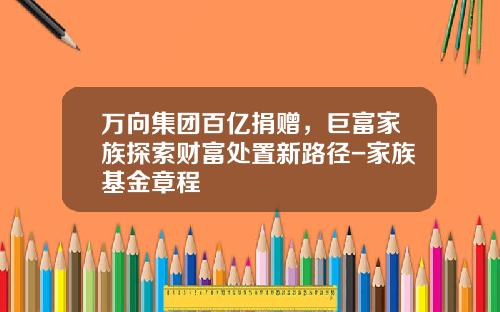 万向集团百亿捐赠，巨富家族探索财富处置新路径-家族基金章程