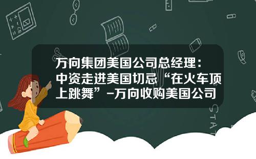 万向集团美国公司总经理：中资走进美国切忌“在火车顶上跳舞”-万向收购美国公司