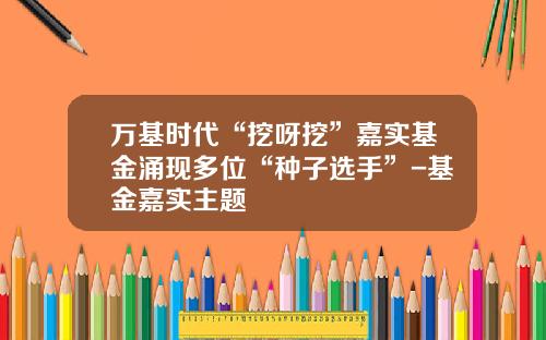 万基时代“挖呀挖”嘉实基金涌现多位“种子选手”-基金嘉实主题