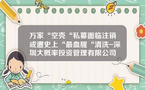万家“空壳“私募面临注销或遭史上“最血腥“清洗-深圳大概率投资管理有限公司