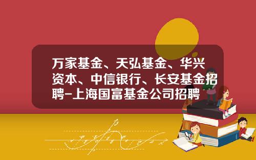 万家基金、天弘基金、华兴资本、中信银行、长安基金招聘-上海国富基金公司招聘