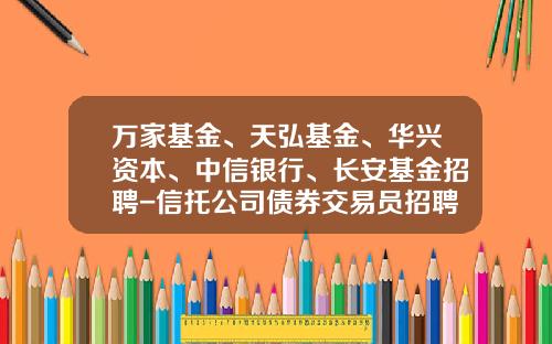 万家基金、天弘基金、华兴资本、中信银行、长安基金招聘-信托公司债券交易员招聘
