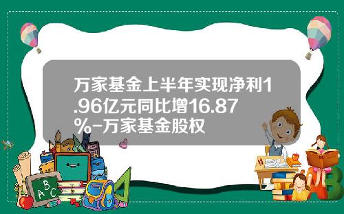 万家基金上半年实现净利1.96亿元同比增16.87%-万家基金股权
