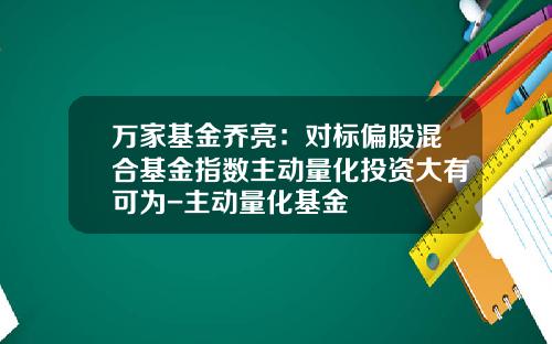 万家基金乔亮：对标偏股混合基金指数主动量化投资大有可为-主动量化基金
