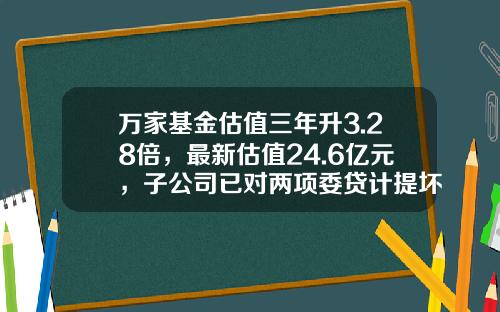 万家基金估值三年升3.28倍，最新估值24.6亿元，子公司已对两项委贷计提坏账准备-基金确权表
