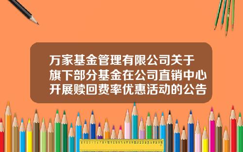 万家基金管理有限公司关于旗下部分基金在公司直销中心开展赎回费率优惠活动的公告-万家基金官网