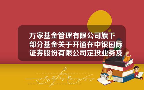 万家基金管理有限公司旗下部分基金关于开通在中银国际证券股份有限公司定投业务及基金转换业务的公告-中银基金定投
