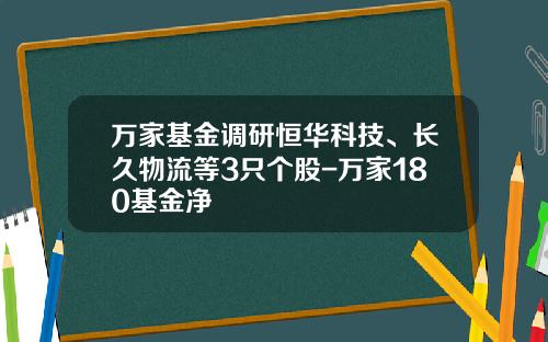 万家基金调研恒华科技、长久物流等3只个股-万家180基金净