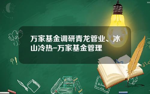 万家基金调研青龙管业、冰山冷热-万家基金管理