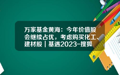 万家基金黄海：今年价值股会继续占优，考虑购买化工、建材股｜基遇2023-搜狐基金频道