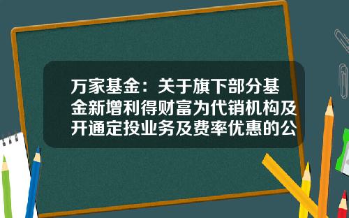 万家基金：关于旗下部分基金新增利得财富为代销机构及开通定投业务及费率优惠的公告-万家得利基金