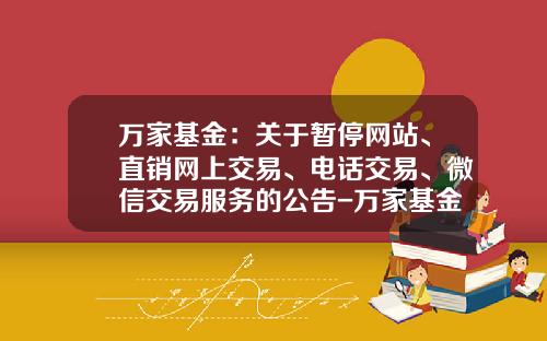 万家基金：关于暂停网站、直销网上交易、电话交易、微信交易服务的公告-万家基金官网