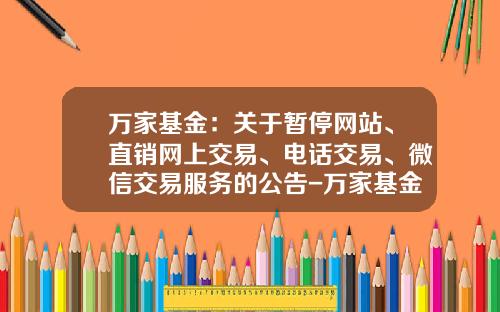万家基金：关于暂停网站、直销网上交易、电话交易、微信交易服务的公告-万家基金网站