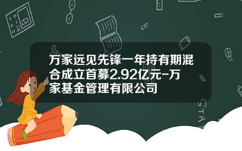 万家远见先锋一年持有期混合成立首募2.92亿元-万家基金管理有限公司